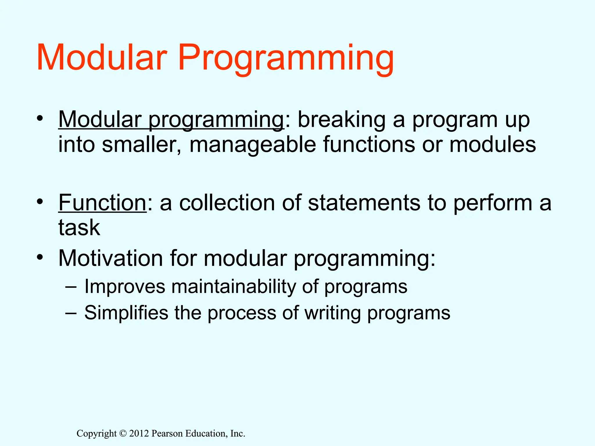 Copyright © 2012 Pearson Education, Inc.
Copyright © 2012 Pearson Education, Inc.
Modular Programming
• Modular programming: breaking a program up
into smaller, manageable functions or modules
• Function: a collection of statements to perform a
task
• Motivation for modular programming:
– Improves maintainability of programs
– Simplifies the process of writing programs
 