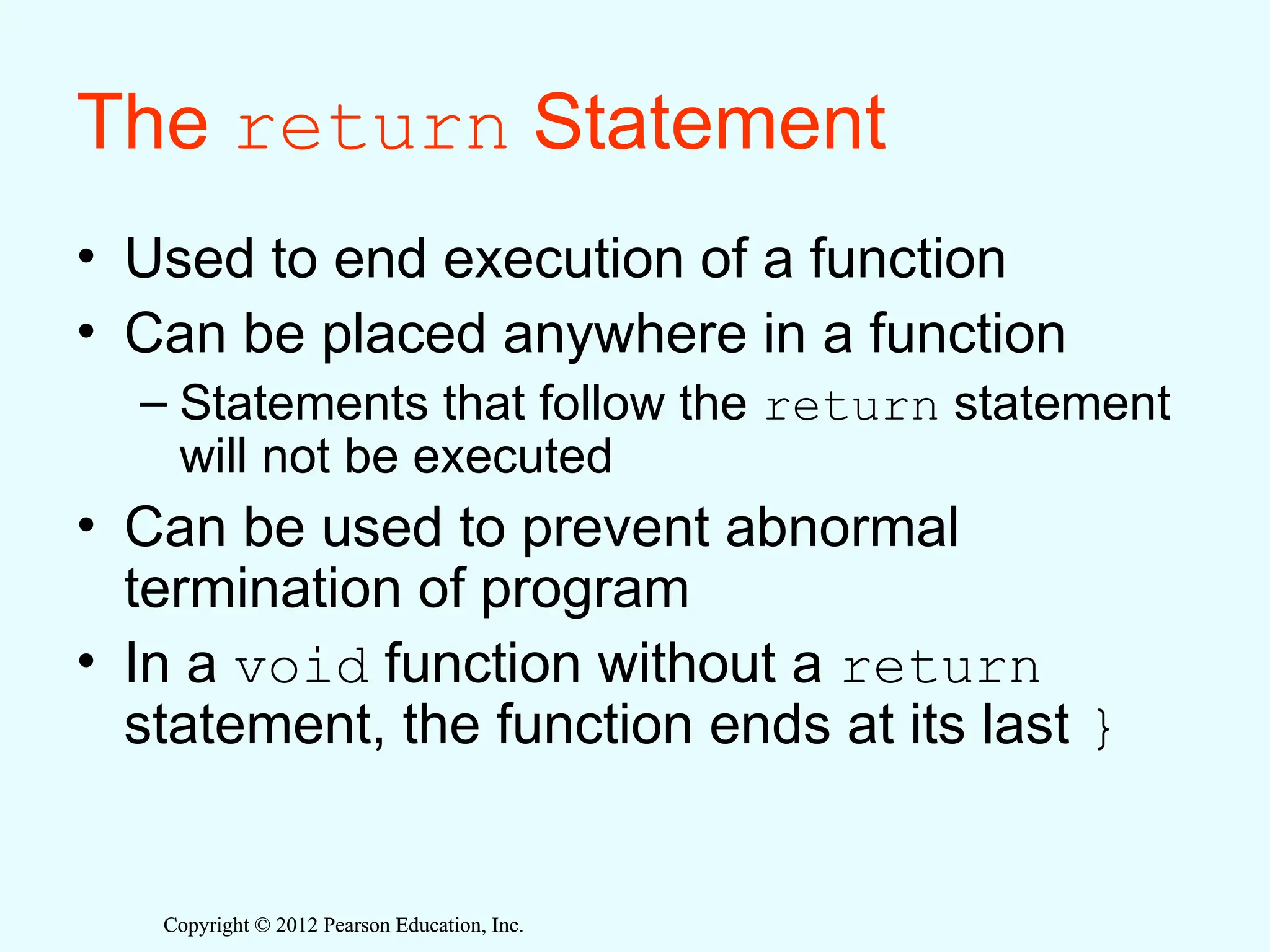 Copyright © 2012 Pearson Education, Inc.
Copyright © 2012 Pearson Education, Inc.
The return Statement
• Used to end execution of a function
• Can be placed anywhere in a function
– Statements that follow the return statement
will not be executed
• Can be used to prevent abnormal
termination of program
• In a void function without a return
statement, the function ends at its last }
 