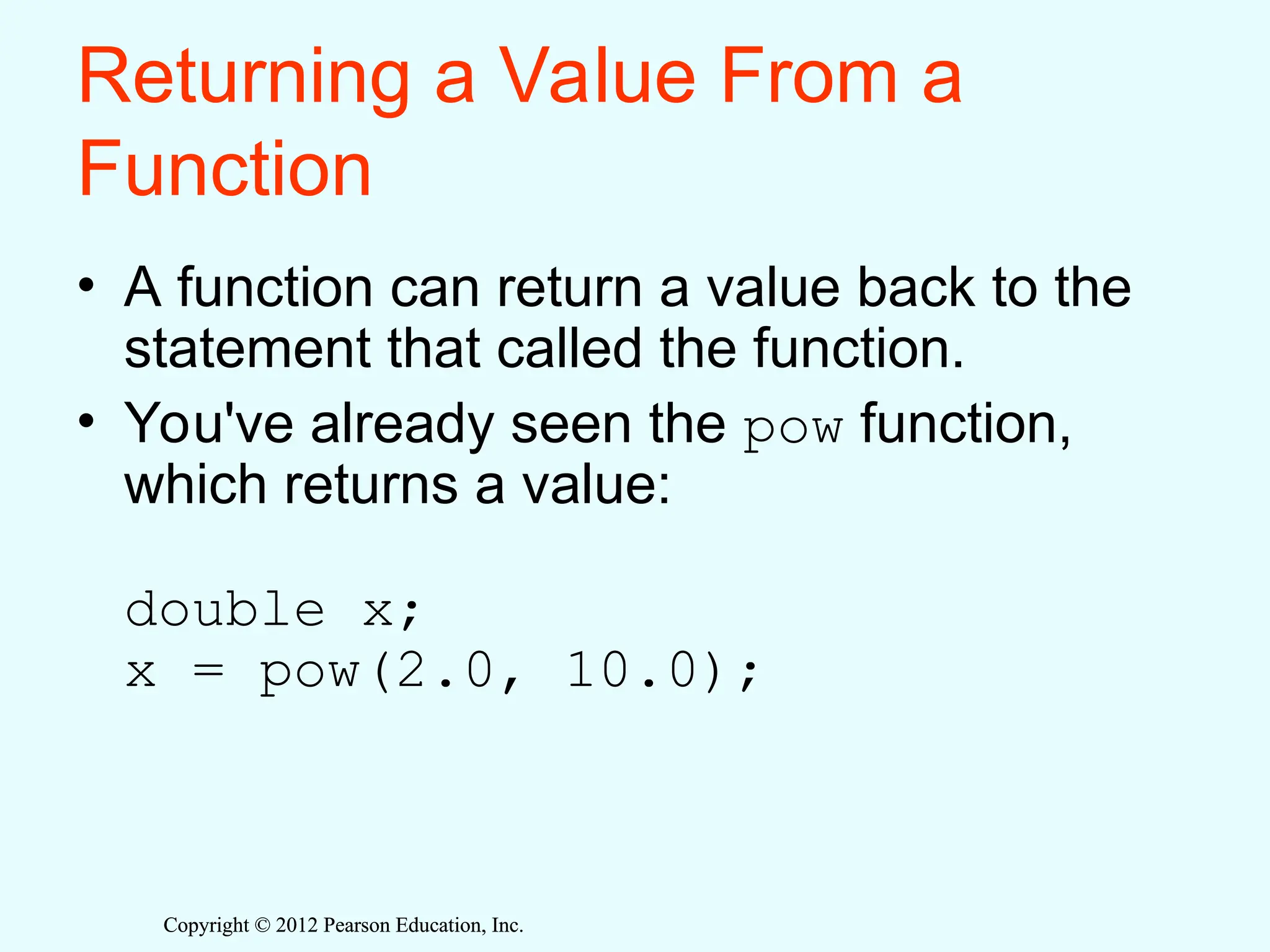 Copyright © 2012 Pearson Education, Inc.
Copyright © 2012 Pearson Education, Inc.
Returning a Value From a
Function
• A function can return a value back to the
statement that called the function.
• You've already seen the pow function,
which returns a value:
double x;
x = pow(2.0, 10.0);
 
