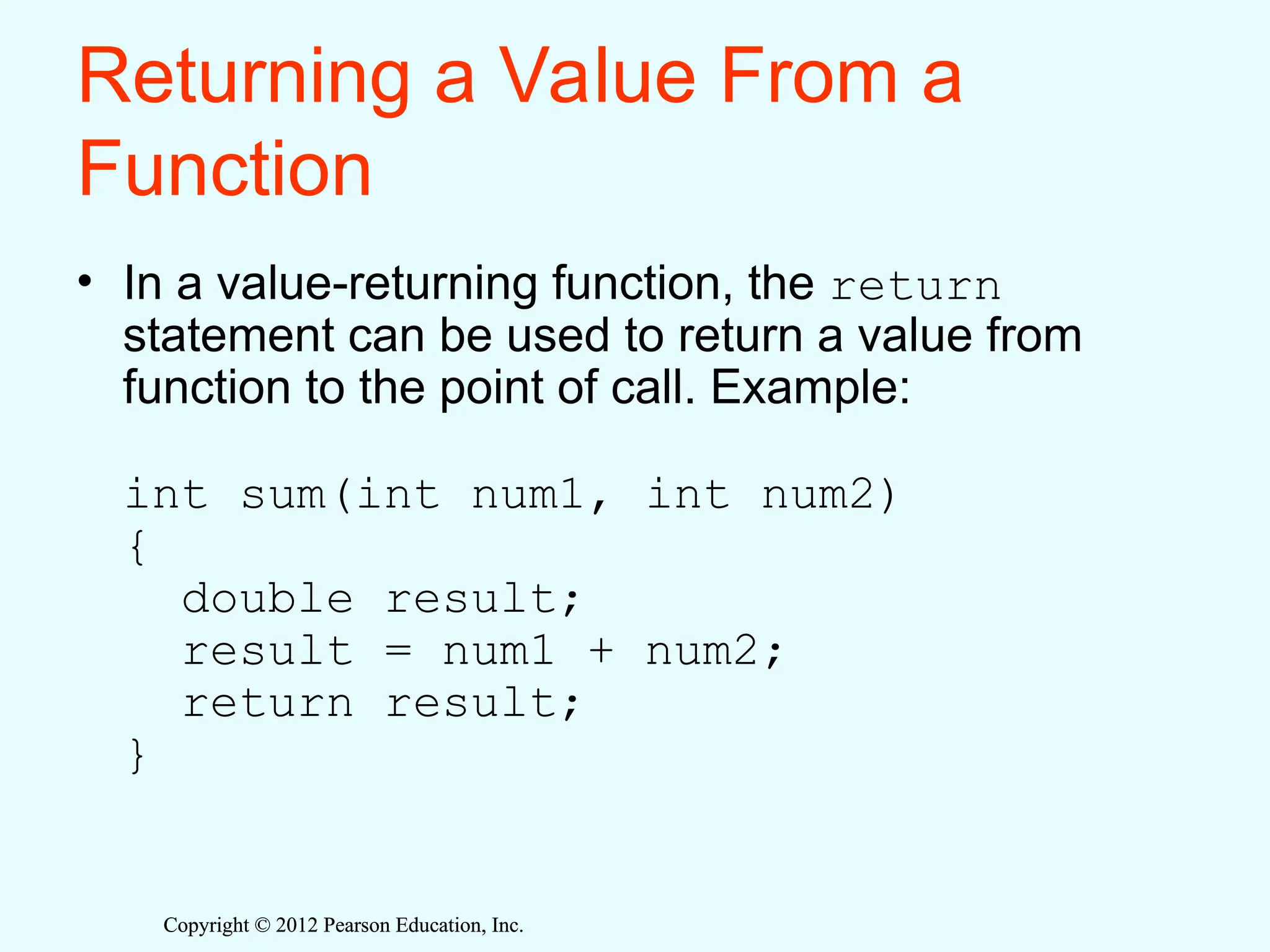 Copyright © 2012 Pearson Education, Inc.
Copyright © 2012 Pearson Education, Inc.
Returning a Value From a
Function
• In a value-returning function, the return
statement can be used to return a value from
function to the point of call. Example:
int sum(int num1, int num2)
{
double result;
result = num1 + num2;
return result;
}
 