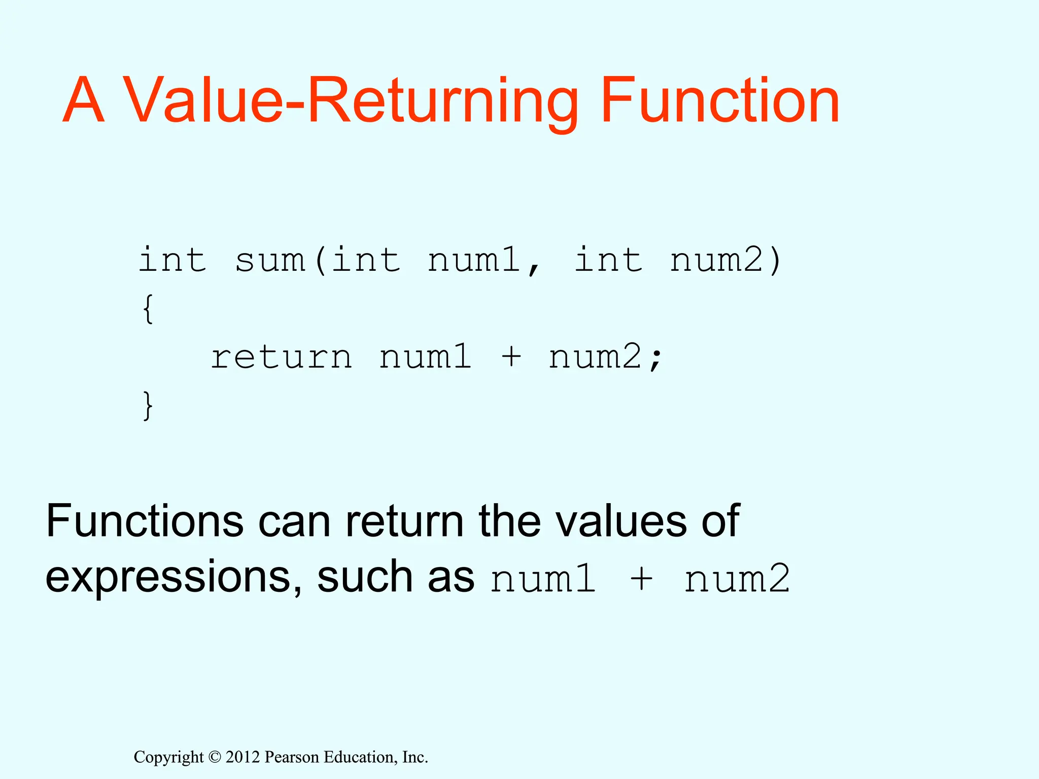 Copyright © 2012 Pearson Education, Inc.
Copyright © 2012 Pearson Education, Inc.
A Value-Returning Function
int sum(int num1, int num2)
{
return num1 + num2;
}
Functions can return the values of
expressions, such as num1 + num2
 