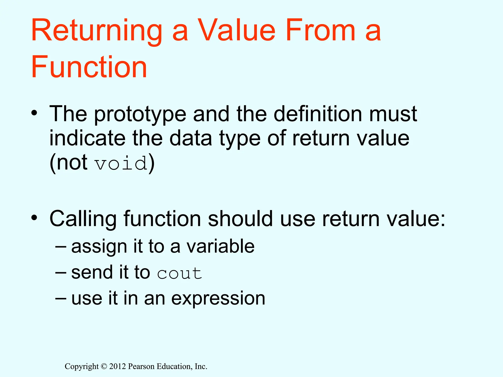 Copyright © 2012 Pearson Education, Inc.
Copyright © 2012 Pearson Education, Inc.
Returning a Value From a
Function
• The prototype and the definition must
indicate the data type of return value
(not void)
• Calling function should use return value:
– assign it to a variable
– send it to cout
– use it in an expression
 
