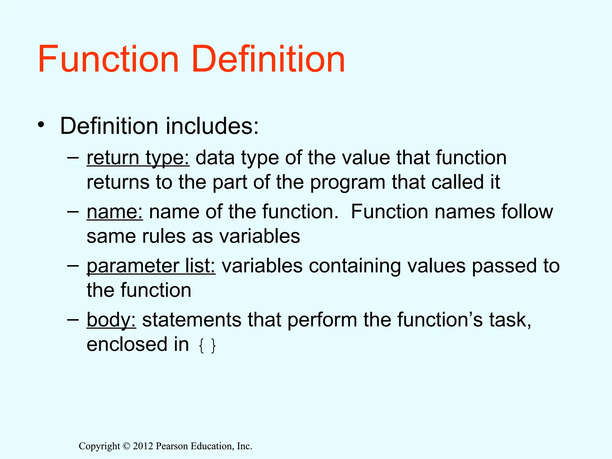 Copyright © 2012 Pearson Education, Inc.
Copyright © 2012 Pearson Education, Inc.
Function Definition
• Definition includes:
– return type: data type of the value that function
returns to the part of the program that called it
– name: name of the function. Function names follow
same rules as variables
– parameter list: variables containing values passed to
the function
– body: statements that perform the function’s task,
enclosed in {}
 