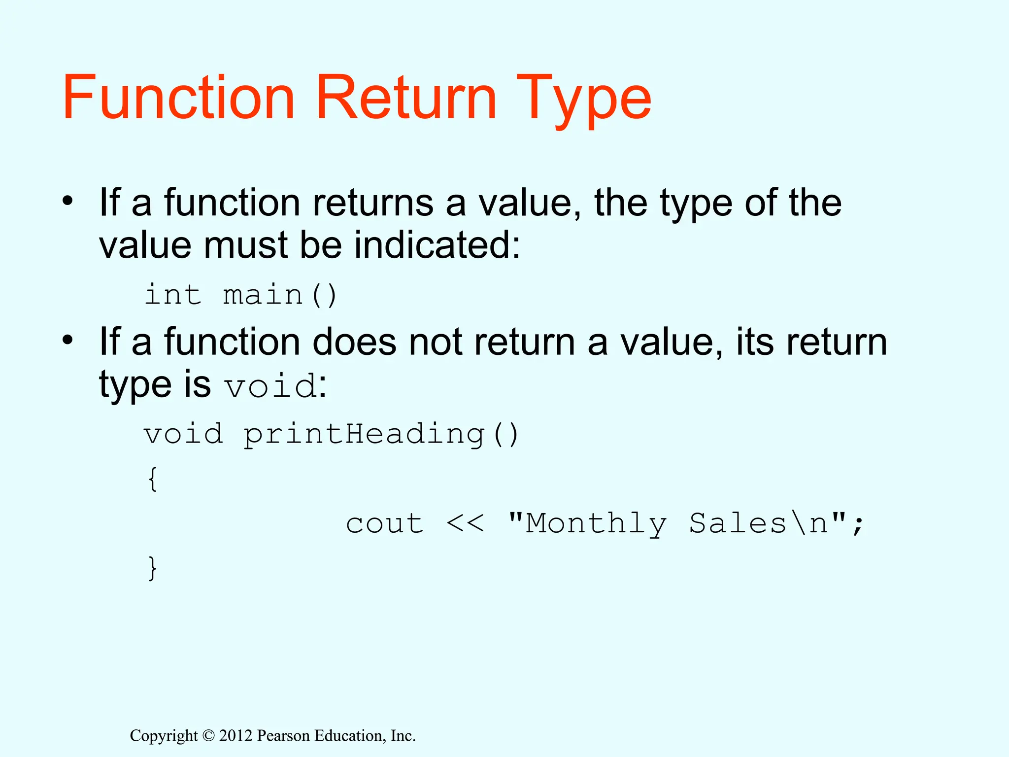 Copyright © 2012 Pearson Education, Inc.
Copyright © 2012 Pearson Education, Inc.
Function Return Type
• If a function returns a value, the type of the
value must be indicated:
int main()
• If a function does not return a value, its return
type is void:
void printHeading()
{
cout << "Monthly Salesn";
}
 