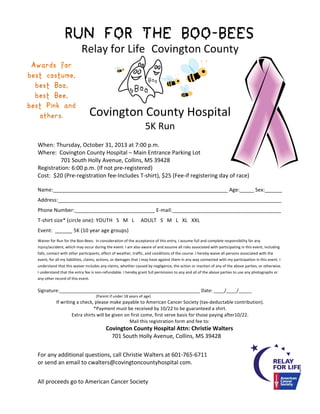 RUN FOR THE BOO-BEES

	
  

Relay	
  for	
  Life Covington	
  County
Awards for
best costume,
best Boo,
best Bee,
best Pink and
others.

Boo

	
  

Boo

Covington	
  County	
  Hospital
5K	
  Run

When:	
  Thursday,	
  October	
  31,	
  2013	
  at	
  7:00	
  p.m.	
  	
  
Where:	
  	
  Covington	
  County	
  Hospital	
  –	
  Main	
  Entrance	
  Parking	
  Lot
	
  	
  	
  701	
  South	
  Holly	
  Avenue,	
  Collins,	
  MS	
  39428	
  
Registration:	
  6:00	
  p.m.	
  (If	
  not	
  pre-­‐registered)	
  
Cost:	
  	
  $20	
  (Pre-­‐registration	
  fee-­‐Includes	
  T-­‐shirt),	
  $25	
  (Fee-­‐if	
  registering	
  day	
  of	
  race)
Name:_____________________________________________________________	
  Age:_____	
  Sex:______	
  
Address:______________________________________________________________________________	
  
Phone	
  Number:____________________________	
  E-­‐mail:______________________________________
T-­‐shirt	
  size*	
  (circle	
  one):	
  YOUTH	
  	
  	
  S	
  	
  	
  M	
  	
  	
  L	
  	
  	
  	
  	
  ADULT	
  	
  	
  S	
  	
  	
  M	
  	
  	
  L	
  	
  	
  XL	
  	
  	
  XXL	
  
Event:	
  	
  ______	
  5K	
  (10	
  year	
  age	
  groups)	
   	
  
Waiver	
  for	
  Run	
  for	
  the	
  Boo-­‐Bees:	
  	
  In	
  consideration	
  of	
  the	
  acceptance	
  of	
  this	
  entry,	
  I	
  assume	
  full	
  and	
  complete	
  responsibility	
  for	
  any	
  
injury/accident,	
  which	
  may	
  occur	
  during	
  the	
  event.	
  I	
  am	
  also	
  aware	
  of	
  and	
  assume	
  all	
  risks	
  associated	
  with	
  participating	
  in	
  this	
  event,	
  including	
  
falls,	
  contact	
  with	
  other	
  participants,	
  effect	
  of	
  weather,	
  traffic,	
  and	
  conditions	
  of	
  the	
  course.	
  I	
  hereby	
  waive	
  all	
  persons	
  associated	
  with	
  the	
  
event,	
  for	
  all	
  my	
  liabilities,	
  claims,	
  actions,	
  or	
  damages	
  that	
  I	
  may	
  have	
  against	
  them	
  in	
  any	
  way	
  connected	
  with	
  my	
  participation	
  in	
  this	
  event.	
  I	
  
understand	
  that	
  this	
  waiver	
  includes	
  any	
  claims,	
  whether	
  caused	
  by	
  negligence,	
  the	
  action	
  or	
  inaction	
  of	
  any	
  of	
  the	
  above	
  parties,	
  or	
  otherwise.	
  
I	
  understand	
  that	
  the	
  entry	
  fee	
  is	
  non-­‐refundable.	
  I	
  hereby	
  grant	
  full	
  permission	
  to	
  any	
  and	
  all	
  of	
  the	
  above	
  parties	
  to	
  use	
  any	
  photographs	
  or	
  
any	
  other	
  record	
  of	
  this	
  event.	
  

Signature:______________________________________________________	
  Date:	
  ____/____/_____
	
  

	
  

	
  

	
  	
  (Parent	
  if	
  under	
  18	
  years	
  of	
  age)	
  

If	
  writing	
  a	
  check,	
  please	
  make	
  payable	
  to	
  American	
  Cancer	
  Society	
  (tax-­‐deductable	
  contribution).	
  
*Payment	
  must	
  be	
  received	
  by	
  10/22	
  to	
  be	
  guaranteed	
  a	
  shirt.	
  
Extra	
  shirts	
  will	
  be	
  given	
  on	
  first	
  come,	
  first	
  serve	
  basis	
  for	
  those	
  paying	
  after10/22.	
  
Mail	
  this	
  registration	
  form	
  and	
  fee	
  to:	
  

	
  

	
  

Covington	
  County	
  Hospital	
  Attn:	
  Christie	
  Walters
	
  	
  	
  	
  	
  	
  	
  	
  	
  701	
  South	
  Holly	
  Avenue,	
  Collins,	
  MS	
  39428	
  

For	
  any	
  additional	
  questions,	
  call	
  Christie	
  Walters	
  at	
  601-­‐765-­‐6711	
  	
  
or	
  send	
  an	
  email	
  to	
  cwalters@covingtoncountyhospital	
  com.
All	
  proceeds	
  go	
  to	
  American	
  Cancer	
  Society	
  

 