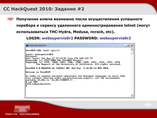 CC HackQuest 2010:  Задание  # 2 Получение ключа возможно после осуществления успешного перебора к сервису удаленного администрирования  telnet  (могут использоваться  THC-Hydra ,  Medusa ,  ncrack, etc ).   LOGIN:  websupervis0r2  PASSWORD:  websupervis0r2 