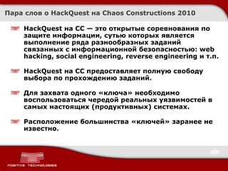 Пара слов о  HackQuest  на  Chaos Constructions 2010 HackQuest  на  CC  — это открытые соревнования по защите информации, сутью которых является выполнение ряда разнообразных заданий связанных с информационной безопасностью :   web hacking,  social engineering, reverse engineering и т.п. HackQuest  на  CC  предоставляет полную свободу выбора по прохождению заданий.  Для захвата одного «ключа» необходимо воспользоваться чередой реальных уязвимостей в самых настоящих (продуктивных) системах. Расположение большинства «ключей» заранее не известно.  