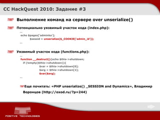 CC HackQuest 2010:  Задание  #3 Выполнение команд на сервере over unserialize() Потенциально уязвимый участок кода ( index.php ) : … echo $pages['adminka']; $sessid =  unserialize($_COOKIE['admin_id']); … Уязвимый участок кода ( functions.php ) : … function __destruct() {echo $this->shutdown; if (!empty($this->shutdown)){ $var = $this->shutdown[0]; $arg = $this->shutdown[1]; $var($arg); … Еще почитать :  « PHP unserialize() _SESSION and Dynamics » ,  Владимир Воронцов ( http://oxod.ru/?p=244) 