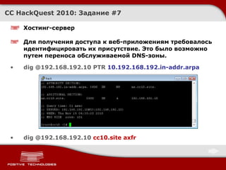 Хостинг-сервер Для получения доступа к веб-приложениям требовалось идентифицировать их присутствие. Это было возможно путем переноса обслуживаемой  DNS- зоны. dig @192.168.192.10 PTR  10.192.168.192.in-addr.arpa dig @192.168.192.10  cc10.site axfr CC HackQuest 2010:  Задание  # 7 