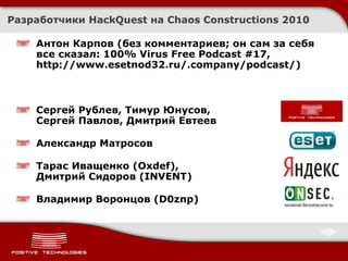 Разработчики  HackQuest  на  Chaos Constructions 2010 Антон Карпов (без комментариев ;  он сам за себя все сказал :   100% Virus Free Podcast #17 ,  http://www.esetnod32.ru/.company/podcast/ ) Сергей Рублев, Тимур Юнусов,  Сергей Павлов, Дмитрий Евтеев Александр Матросов Тарас Иващенко ( Oxdef) ,  Дмитрий Сидоров ( INVENT ) Владимир Воронцов ( D0znp) 