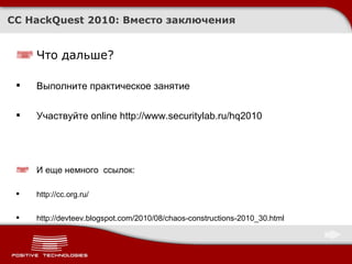 CC HackQuest 2010:  Вместо заключения Что дальше ? Выполните практическое занятие Участвуйте  online   http://www.securitylab.ru/hq2010 И еще немного  ссылок : http://cc.org.ru/ http://devteev.blogspot.com/2010/08/chaos-constructions-2010_30.html 