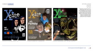 charlespatonchandler@gmail.com
EDITORIAL DESIGN
MAGAZINE
COVER ART
2011–2016
Originally conceived in 2011 for a
school project, this cover art for
Xcite: The Magazine was revamped
(using both hand-drawn and CGI
imagery) to reflect my ever growing
interest in CGI animation, personal
projects I’m working on and to
continue to improve my skill as
a Editorial & Cover Art Designer.
CHARLES CHANDLER
DIGITAL PORTFOLIO
10
COVER ART SUMMER 2013—“SWASHBUCKLED“
the
New
MEMBERSof the
6478675309647867
A at
APEX Animations
up-coming projects
for Summer 2014!
SUMMER2013
We talk to the producers and
director of highly anticipated
series coming this Winter!
COVER ART WINTER/SPRING 2016—“STAR TREK: HEGEMONY“COVER ART FOR ORIGINAL PROJECT—2011
 