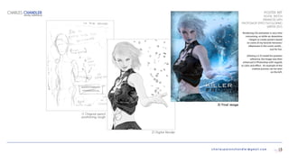 charlespatonchandler@gmail.com
POSTER ART
DIGITAL SKETCH
ENHANCED WITH
PHOTOSHOP EFFECTS/COLORING
WINTER 2015
Rendering CGI animation is very time
consuming, so while on downtime
I began to create posters based
on some of my favorite heroines/
villainesses in the comic world...
Just for fun.
Utilizing a 3-D model for position
reference, the image was then
enhanced in Photoshop with regards
to color and effect. An example of the
creative process can be seen
on the left.
CHARLES CHANDLER
DIGITAL PORTFOLIO
15
1) Original pencil
positioning rough
2) Digital Render
3) Final image
 