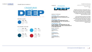 charlespatonchandler@gmail.com
EXHIBITION DESIGN
LOGO & COLOR CONCEPT
MUSEUM EXHIBIT
2011
Originally conceived for a school project, this is 1
of 3 logo and color design concepts for a potential
ROM museum exhibit that utilizes 3-D holographic
technology and state of the art audio technology
to engage and immerse the public on various
types of pre-historic sea life.
I chose the following examples of my Exhibit
Design skills as I have always had a love of the
ocean and the idea that there were once creatures
in our oceans that could swallow a small boat
whole both fascinating and terrifying. Hopefully
the public would feel the same based on my
design concepts.
CHARLES CHANDLER
DIGITAL PORTFOLIO
5
DEEPA 3 - D e x h i b i t o f p r e - h i s t o r i c s e a l i f e
creatures
of the
creaturesof the
a n 3 - D e x h i b i t o f p r e - h i s t o r i c s e a l i f e
PRIMARY COLOR:
DISPLAY TYPEFACE:
(VARIANT)
EXHIBIT ROUGH DESIGN 1
BODY TYPEFACE:
CYMK:
C = 85
M = 50
Y = 0
K = 0
RBG:
R = 28
B = 117
G = 188
SECONDARY COLOURS
CYMK:
C = 70
M = 15
Y = 0
K = 0
RBG:
R = 39
B = 170
G = 255
CYMK:
C = 15
M = 100
Y = 90
K = 10
RBG:
R = 190
B = 30
G = 45
CYMK:
C = 99
M = 0
Y = 0
K = 71
RBG:
R = 0
B = 75
G = 107
CYMK:
C = 5
M = 0
Y = 0
K = 0
RBG:
R = 239
B = 249
G = 254
Couture bold — 12pts
If you thought that the dinosaurs on land
were fearsome, wait until you see what is in the
deep blue sea.
Couture bold — 14pts
If you thought the dinosaurs on land
were fearsome wait until you see what is
In the deep blue sea.
Couture bold — 16pts
If you thought the dinosaurs on land
Were fearsome, wait until you see what is
In the deep blue sea.
Futura Condensed Medium—9/12pts
If you thought that the dinosaurs on land
were fearsome, wait until you see what is in the
deep blue sea.
Futura Condensed Medium—10/13pts
If you thought that the dinosaurs on land
were fearsome, wait until you see what is in the
deep blue sea.
Futura Condensed Medium—11/14pts
If you thought that the dinosaurs on land
were fearsome, wait until you see what is in the
deep blue sea.
 