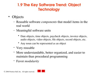  2000 Prentice Hall, Inc. All rights reserved.
1.9 The Key Software Trend: Object
Technology
• Objects
– Reusable software components that model items in the
real world
– Meaningful software units
• Date objects, time objects, paycheck objects, invoice objects,
audio objects, video objects, file objects, record objects, etc.
• Any noun can be represented as an object
– Very reusable
– More understandable, better organized, and easier to
maintain than procedural programming
– Favor modularity
 