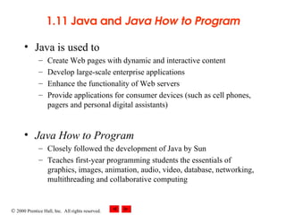  2000 Prentice Hall, Inc. All rights reserved.
1.11 Java and Java How to Program
• Java is used to
– Create Web pages with dynamic and interactive content
– Develop large-scale enterprise applications
– Enhance the functionality of Web servers
– Provide applications for consumer devices (such as cell phones,
pagers and personal digital assistants)
• Java How to Program
– Closely followed the development of Java by Sun
– Teaches first-year programming students the essentials of
graphics, images, animation, audio, video, database, networking,
multithreading and collaborative computing
 