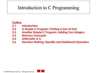 © 2000 Prentice Hall, Inc. All rights reserved.
Introduction to C Programming
Outline
2.1 Introduction
2.2 A Simple C Program: Printing a Line of Text
2.3 Another Simple C Program: Adding Two Integers
2.4 Memory Concepts
2.5 Arithmetic in C
2.6 Decision Making: Equality and Relational Operators
 