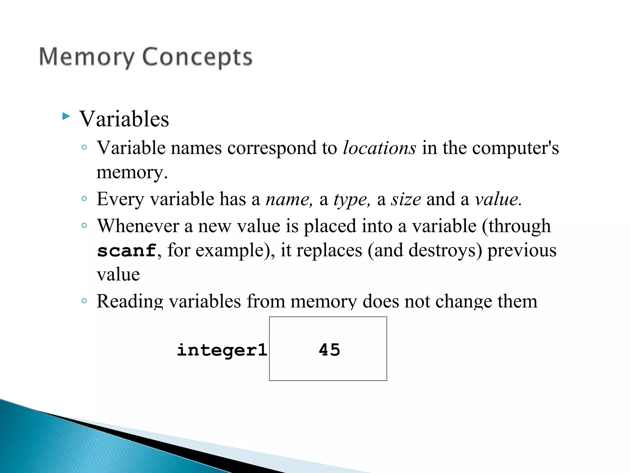  Variables
◦ Variable names correspond to locations in the computer's
memory.
◦ Every variable has a name, a type, a size and a value.
◦ Whenever a new value is placed into a variable (through
scanf, for example), it replaces (and destroys) previous
value
◦ Reading variables from memory does not change them
 A visual representation
integer1 45
 