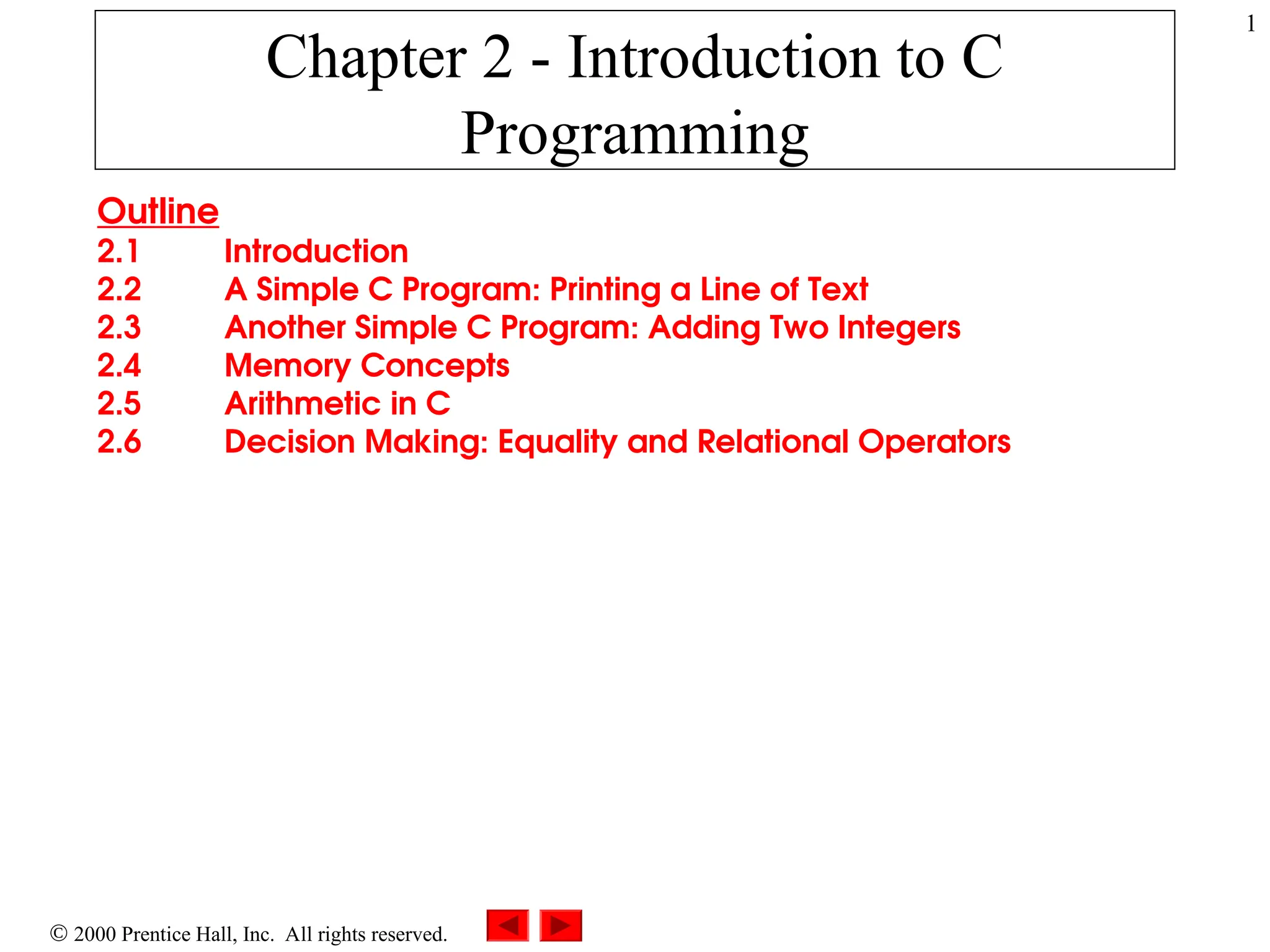 1
 2000 Prentice Hall, Inc. All rights reserved.
Chapter 2 - Introduction to C
Programming
Outline
2.1 Introduction
2.2 A Simple C Program: Printing a Line of Text
2.3 Another Simple C Program: Adding Two Integers
2.4 Memory Concepts
2.5 Arithmetic in C
2.6 Decision Making: Equality and Relational Operators
 
