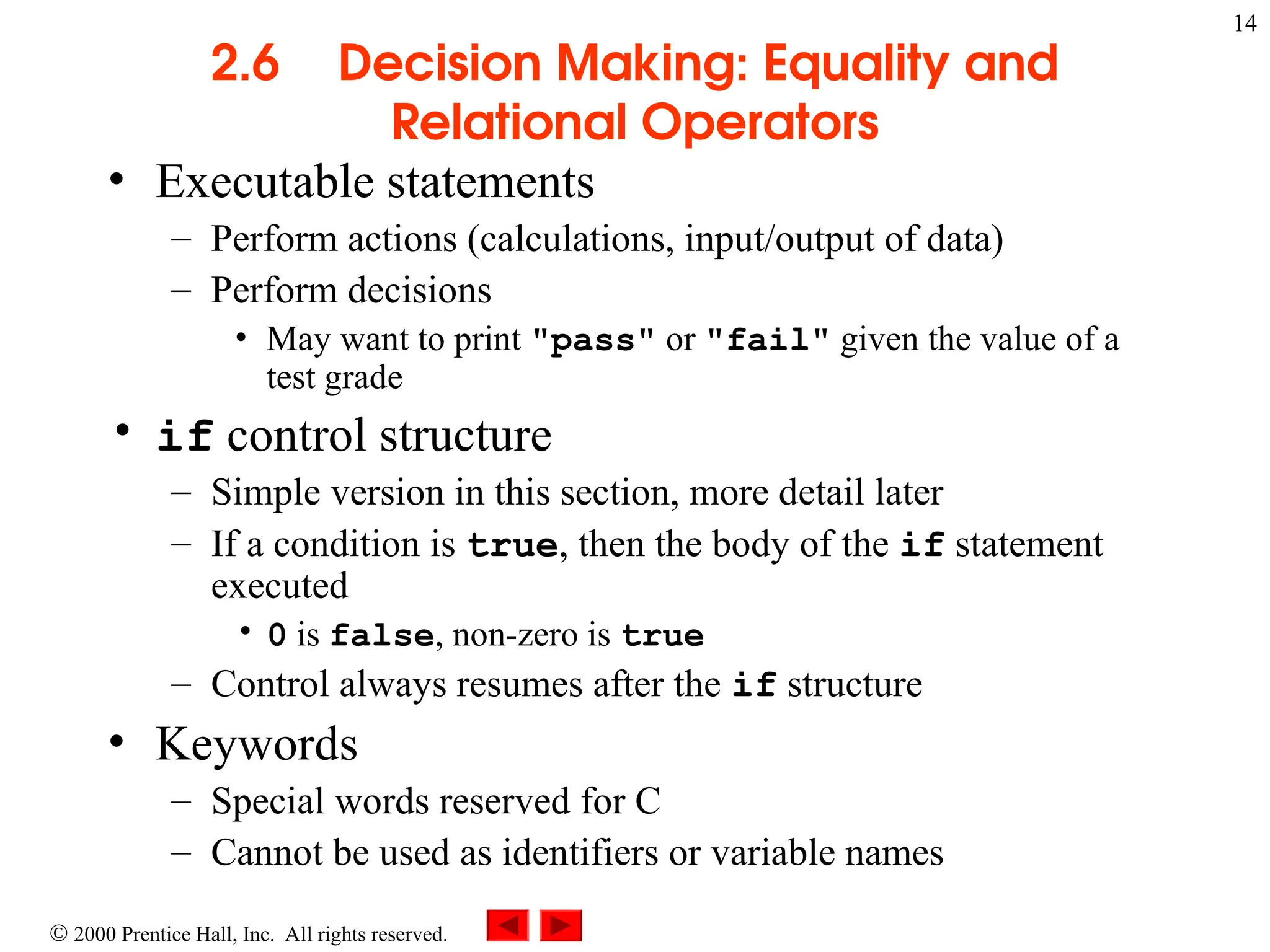 14
 2000 Prentice Hall, Inc. All rights reserved.
2.6 Decision Making: Equality and
Relational Operators
• Executable statements
– Perform actions (calculations, input/output of data)
– Perform decisions
• May want to print "pass" or "fail" given the value of a
test grade
• if control structure
– Simple version in this section, more detail later
– If a condition is true, then the body of the if statement
executed
• 0 is false, non-zero is true
– Control always resumes after the if structure
• Keywords
– Special words reserved for C
– Cannot be used as identifiers or variable names
 