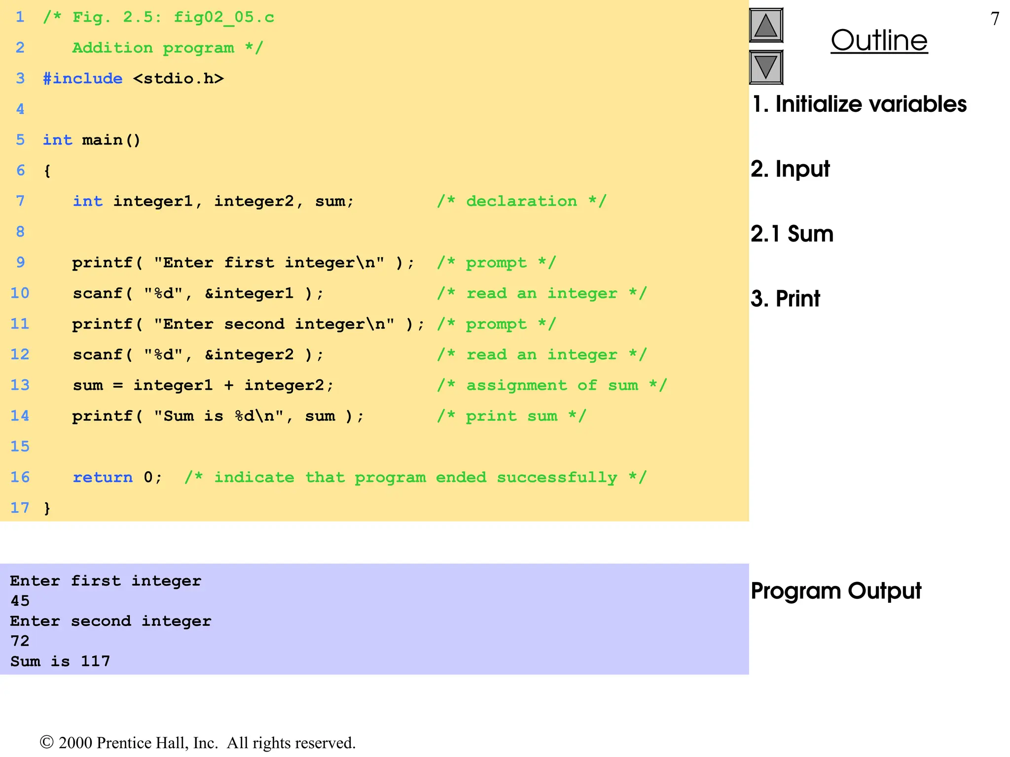  2000 Prentice Hall, Inc. All rights reserved.
Outline
7
Outline
1. Initialize variables
2. Input
2.1 Sum
3. Print
Program Output
1 /* Fig. 2.5: fig02_05.c
2 Addition program */
3 #include <stdio.h>
4
5 int main()
6 {
7 int integer1, integer2, sum; /* declaration */
8
9 printf( "Enter first integern" ); /* prompt */
10 scanf( "%d", &integer1 ); /* read an integer */
11 printf( "Enter second integern" ); /* prompt */
12 scanf( "%d", &integer2 ); /* read an integer */
13 sum = integer1 + integer2; /* assignment of sum */
14 printf( "Sum is %dn", sum ); /* print sum */
15
16 return 0; /* indicate that program ended successfully */
17 }
Enter first integer
45
Enter second integer
72
Sum is 117
 