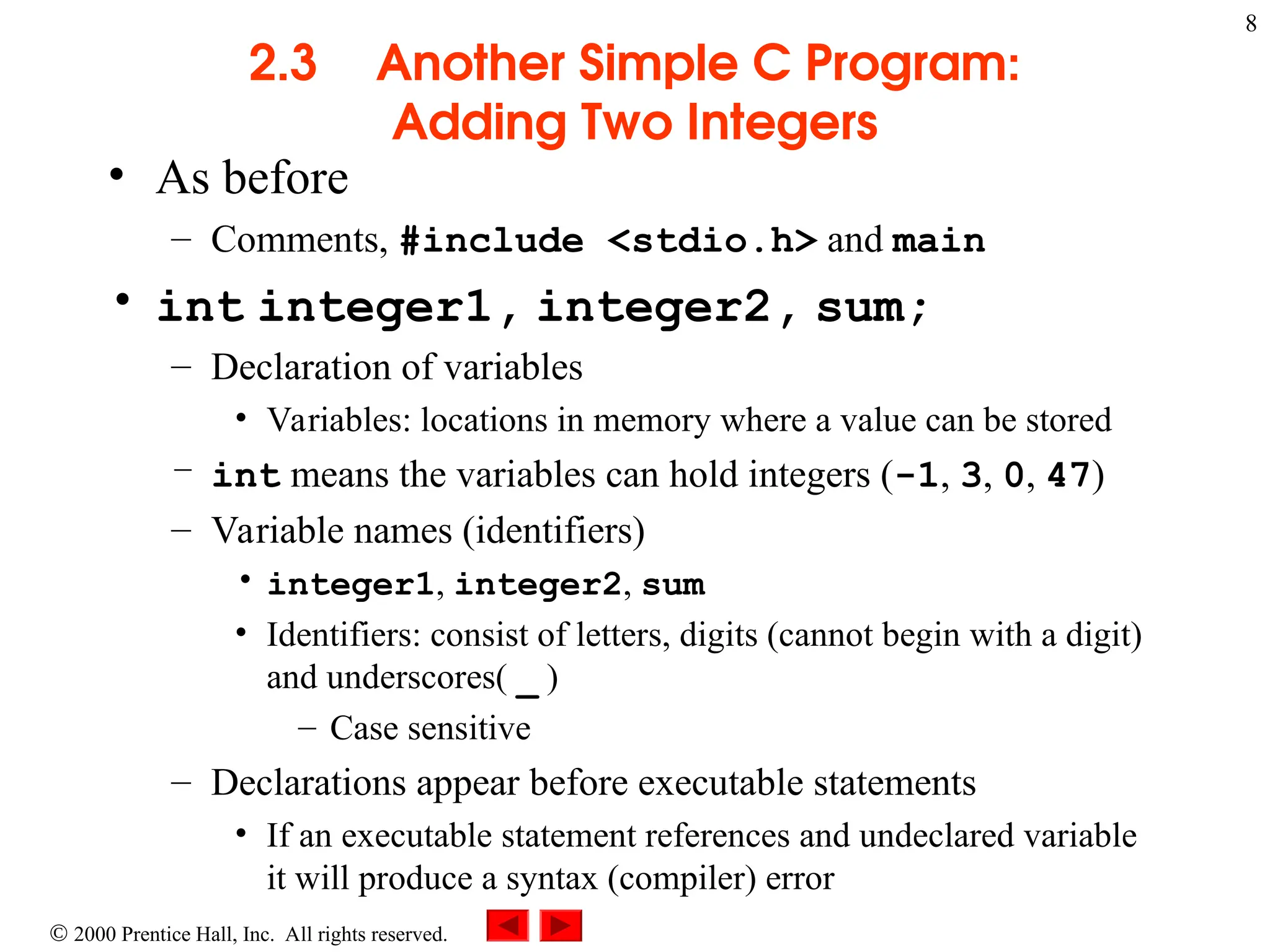 8
 2000 Prentice Hall, Inc. All rights reserved.
2.3 Another Simple C Program:
Adding Two Integers
• As before
– Comments, #include <stdio.h> and main
• int integer1, integer2, sum;
– Declaration of variables
• Variables: locations in memory where a value can be stored
– int means the variables can hold integers (-1, 3, 0, 47)
– Variable names (identifiers)
• integer1, integer2, sum
• Identifiers: consist of letters, digits (cannot begin with a digit)
and underscores( _ )
– Case sensitive
– Declarations appear before executable statements
• If an executable statement references and undeclared variable
it will produce a syntax (compiler) error
 