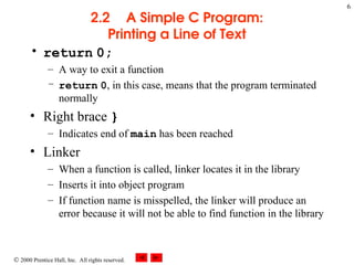 6
 2000 Prentice Hall, Inc. All rights reserved.
2.2 A Simple C Program:
Printing a Line of Text
• return 0;
– A way to exit a function
– return 0, in this case, means that the program terminated
normally
• Right brace }
– Indicates end of main has been reached
• Linker
– When a function is called, linker locates it in the library
– Inserts it into object program
– If function name is misspelled, the linker will produce an
error because it will not be able to find function in the library
 