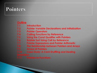 Outline
7.1 Introduction
7.2 Pointer Variable Declarations and Initialization
7.3 Pointer Operators
7.4 Calling Functions by Reference
7.5 Using the Const Qualifier with Pointers
7.6 Bubble Sort Using Call by Reference
7.7 Pointer Expressions and Pointer Arithmetic
7.8 The Relationship between Pointers and Arrays
7.9 Arrays of Pointers
7.10 Case Study: A Card Shuffling and Dealing
Simulation
7.11 Pointers to Functions
 