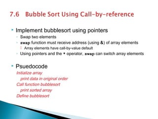  Implement bubblesort using pointers
◦ Swap two elements
◦ swap function must receive address (using &) of array elements
 Array elements have call-by-value default
◦ Using pointers and the * operator, swap can switch array elements
 Psuedocode
Initialize array
print data in original order
Call function bubblesort
print sorted array
Define bubblesort
 