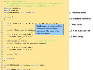 1. Initialize array
1.1 Declare variables
2. Print array
2.1 Call bubbleSort
2.2 Print array
1 /* Fig. 7.15: fig07_15.c
2 This program puts values into an array, sorts the values into
3 ascending order, and prints the resulting array. */
4 #include <stdio.h>
5 #define SIZE 10
6 void bubbleSort( int *, const int );
7
8 int main()
9 {
10
11 int a[ SIZE ] = { 2, 6, 4, 8, 10, 12, 89, 68, 45, 37 };
12 int i;
13
14 printf( "Data items in original ordern" );
15
16 for ( i = 0; i < SIZE; i++ )
17 printf( "%4d", a[ i ] );
18
19 bubbleSort( a, SIZE ); /* sort the array */
20 printf( "nData items in ascending ordern" );
21
22 for ( i = 0; i < SIZE; i++ )
23 printf( "%4d", a[ i ] );
24
25 printf( "n" );
26
27 return 0;
28 }
29
30 void bubbleSort( int *array, const int size )
31 {
32 void swap( int *, int * );
Bubblesort gets passed the
address of array elements
(pointers). The name of an
array is a pointer.
 