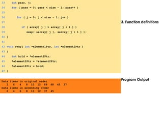 3. Function definitions
Program Output
33 int pass, j;
34 for ( pass = 0; pass < size - 1; pass++ )
35
36 for ( j = 0; j < size - 1; j++ )
37
38 if ( array[ j ] > array[ j + 1 ] )
39 swap( &array[ j ], &array[ j + 1 ] );
40 }
41
42 void swap( int *element1Ptr, int *element2Ptr )
43 {
44 int hold = *element1Ptr;
45 *element1Ptr = *element2Ptr;
46 *element2Ptr = hold;
47 }
Data items in original order
2 6 4 8 10 12 89 68 45 37
Data items in ascending order
2 4 6 8 10 12 37 45
 