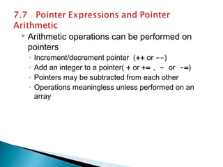  Arithmetic operations can be performed on
pointers
◦ Increment/decrement pointer (++ or --)
◦ Add an integer to a pointer( + or += , - or -=)
◦ Pointers may be subtracted from each other
◦ Operations meaningless unless performed on an
array
 