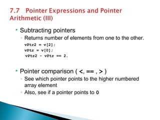  Subtracting pointers
◦ Returns number of elements from one to the other.
vPtr2 = v[2];
vPtr = v[0];
vPtr2 - vPtr == 2.
 Pointer comparison ( <, == , > )
◦ See which pointer points to the higher numbered
array element
◦ Also, see if a pointer points to 0
 