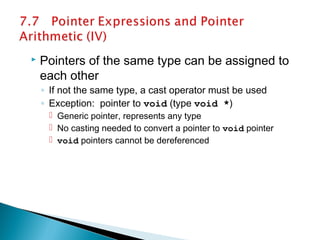 Pointers of the same type can be assigned to
each other
◦ If not the same type, a cast operator must be used
◦ Exception: pointer to void (type void *)
 Generic pointer, represents any type
 No casting needed to convert a pointer to void pointer
 void pointers cannot be dereferenced
 