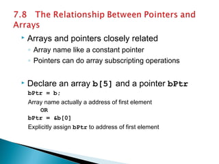  Arrays and pointers closely related
◦ Array name like a constant pointer
◦ Pointers can do array subscripting operations
 Declare an array b[5] and a pointer bPtr
bPtr = b;
Array name actually a address of first element
OR
bPtr = &b[0]
Explicitly assign bPtr to address of first element
 