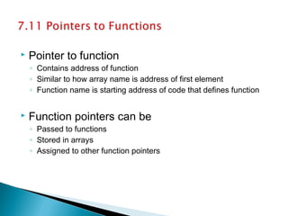 Pointer to function
◦ Contains address of function
◦ Similar to how array name is address of first element
◦ Function name is starting address of code that defines function
 Function pointers can be
◦ Passed to functions
◦ Stored in arrays
◦ Assigned to other function pointers
 