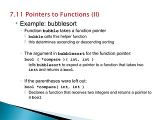  Example: bubblesort
◦ Function bubble takes a function pointer
 bubble calls this helper function
 this determines ascending or descending sorting
◦ The argument in bubblesort for the function pointer:
bool ( *compare )( int, int )
tells bubblesort to expect a pointer to a function that takes two
ints and returns a bool.
◦ If the parentheses were left out:
bool *compare( int, int )
 Declares a function that receives two integers and returns a pointer to
a bool
 