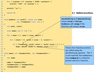 3.1 Define functions.
33 for ( counter = 0; counter < SIZE; counter++ )
34 printf( "%5d", a[ counter ] );
35
36 printf( "n" );
37
38 return 0;
39 }
40
41 void bubble( int work[], const int size,
42 int (*compare)( int, int ) )
43 {
44 int pass, count;
45
46 void swap( int *, int * );
47
48 for ( pass = 1; pass < size; pass++ )
49
50 for ( count = 0; count < size - 1; count++ )
51
52 if ( (*compare)( work[ count ], work[ count + 1 ] ) )
53 swap( &work[ count ], &work[ count + 1 ] );
54 }
55
56 void swap( int *element1Ptr, int *element2Ptr )
57 {
58 int temp;
59
60 temp = *element1Ptr;
61 *element1Ptr = *element2Ptr;
62 *element2Ptr = temp;
63 }
64
ascending and descending
return true or false.
bubble calls swap if the
function call returns true.
Notice how function pointers
are called using the
dereferencing operator. The *
is not required, but emphasizes
that compare is a function
pointer and not a function.
 