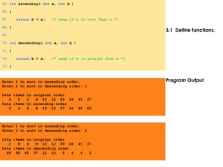 3.1 Define functions.
Program Output
65 int ascending( int a, int b )
66 {
67 return b < a; /* swap if b is less than a */
68 }
69
70 int descending( int a, int b )
71 {
72 return b > a; /* swap if b is greater than a */
73 }
Enter 1 to sort in ascending order,
Enter 2 to sort in descending order: 1
Data items in original order
2 6 4 8 10 12 89 68 45 37
Data items in ascending order
2 4 6 8 10 12 37 45 68 89
Enter 1 to sort in ascending order,
Enter 2 to sort in descending order: 2
Data items in original order
2 6 4 8 10 12 89 68 45 37
Data items in descending order
89 68 45 37 12 10 8 6 4 2
 