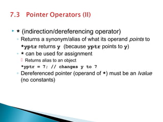  * (indirection/dereferencing operator)
◦ Returns a synonym/alias of what its operand points to
*yptr returns y (because yptr points to y)
◦ * can be used for assignment
 Returns alias to an object
*yptr = 7; // changes y to 7
◦ Dereferenced pointer (operand of *) must be an lvalue
(no constants)
 
